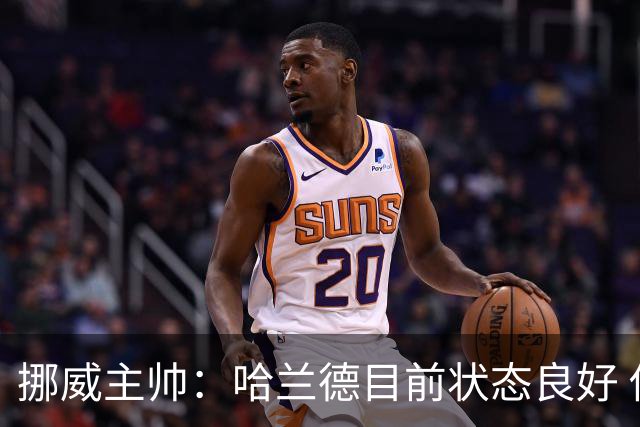 挪威主帅：哈兰德目前状态良好 他是世界上最好的射手